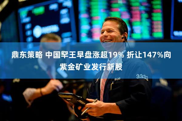 鼎东策略 中国罕王早盘涨超19% 折让147%向紫金矿业发行新股