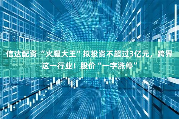 信达配资 “火腿大王”拟投资不超过3亿元，跨界这一行业！股价“一字涨停”