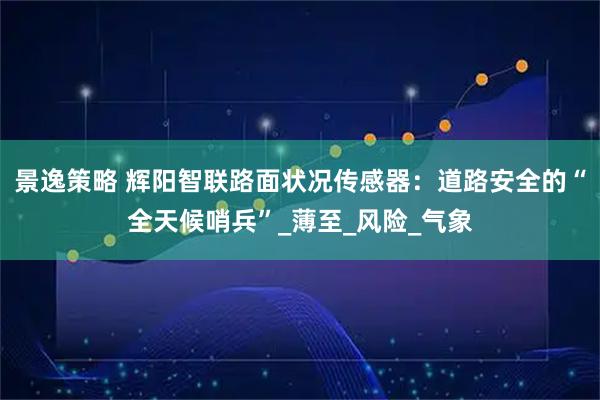 景逸策略 辉阳智联路面状况传感器：道路安全的“全天候哨兵”_薄至_风险_气象