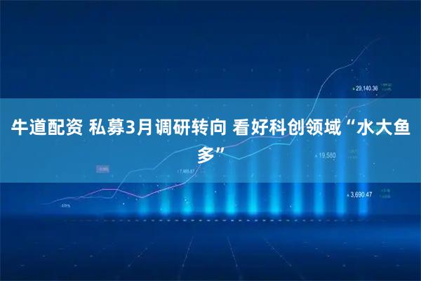 牛道配资 私募3月调研转向 看好科创领域“水大鱼多”