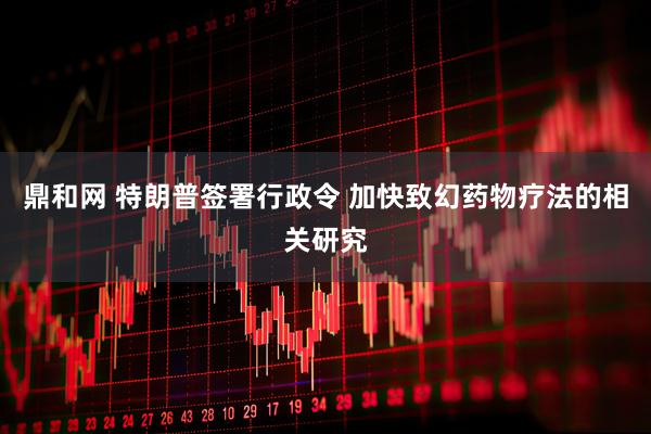 鼎和网 特朗普签署行政令 加快致幻药物疗法的相关研究