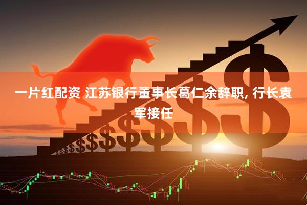 一片红配资 江苏银行董事长葛仁余辞职, 行长袁军接任