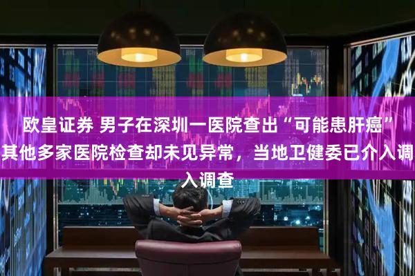 欧皇证券 男子在深圳一医院查出“可能患肝癌”，其他多家医院检查却未见异常，当地卫健委已介入调查