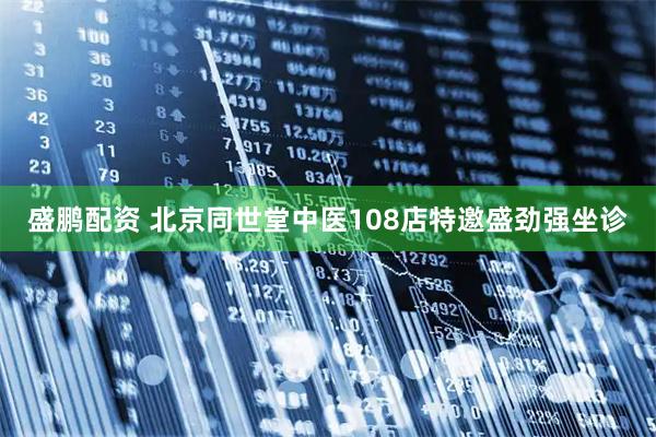 盛鹏配资 北京同世堂中医108店特邀盛劲强坐诊