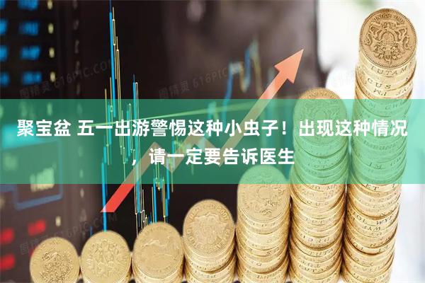 聚宝盆 五一出游警惕这种小虫子！出现这种情况，请一定要告诉医生