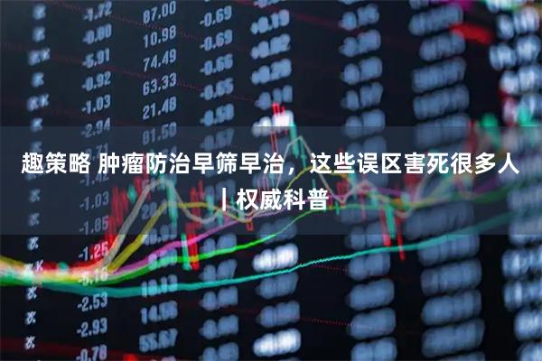 趣策略 肿瘤防治早筛早治，这些误区害死很多人｜权威科普