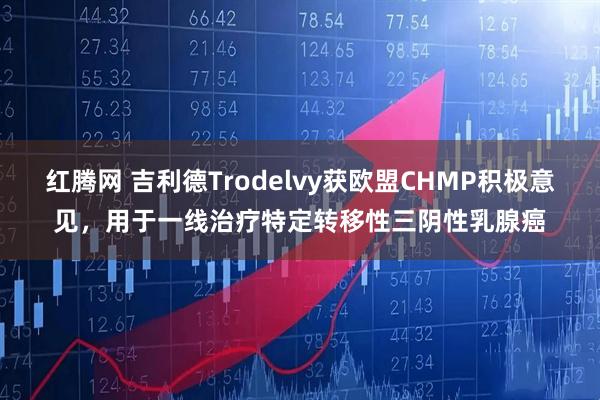 红腾网 吉利德Trodelvy获欧盟CHMP积极意见，用于一线治疗特定转移性三阴性乳腺癌