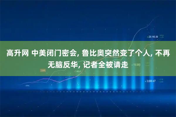 高升网 中美闭门密会, 鲁比奥突然变了个人, 不再无脑反华, 记者全被请走
