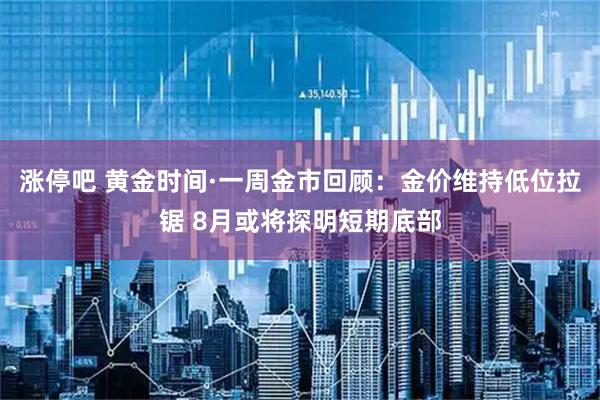 涨停吧 黄金时间·一周金市回顾：金价维持低位拉锯 8月或将探明短期底部